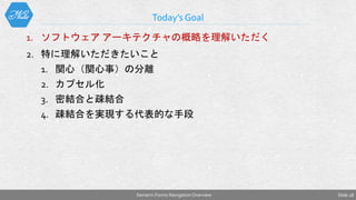 1. ソフトウェア アーキテクチャの概略を理解いただく
2. 特に理解いただきたいこと
1. 関心（関心事）の分離
2. カプセル化
3. 密結合と疎結合
4. 疎結合を実現する代表的な手段
Today’s Goal
Slide 18Xamarin.Forms NavigationOverview
 