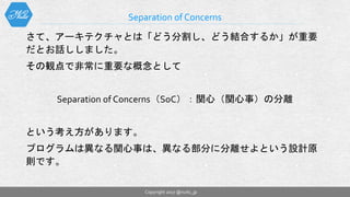 さて、アーキテクチャとは「どう分割し、どう結合するか」が重要
だとお話ししました。
その観点で非常に重要な概念として
Separation of Concerns（SoC）：関心（関心事）の分離
という考え方があります。
プログラムは異なる関心事は、異なる部分に分離せよという設計原
則です。
Separation of Concerns
Copyright 2017 @nuits_jp
 