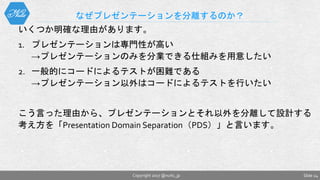 いくつか明確な理由があります。
1. プレゼンテーションは専門性が高い
→プレゼンテーションのみを分業できる仕組みを用意したい
2. 一般的にコードによるテストが困難である
→プレゼンテーション以外はコードによるテストを行いたい
こう言った理由から、プレゼンテーションとそれ以外を分離して設計する
考え方を「Presentation Domain Separation（PDS）」と言います。
なぜプレゼンテーションを分離するのか？
Slide 24Copyright 2017 @nuits_jp
 