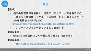 【要求】
• 端末の位置情報を利用し、周辺のレストラン一覧を表示する
• レストラン情報は「リクルートWEBサービス」のグルメサーチ
APIを利用させていただく
https://webservice.recruit.co.jp/hotpepper/reference.html
• コンソールアプリケーションとして実装する
【制限事項】
• UnitTestの実装例はごく一部に限らせていただきます
【制限事項】
https://github.com/nuitsjp/SoC-and-Loosely-Coupled
題材
Slide 35Copyright 2017 @nuits_jp
 