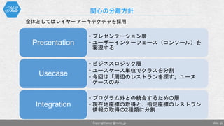 関心の分離方針
Slide 36Copyright 2017 @nuits_jp
• プレゼンテーション層
• ユーザーインターフェース（コンソール）を
実現する
Presentation
• ビジネスロジック層
• ユースケース単位でクラスを分割
• 今回は「周辺のレストランを探す」ユース
ケースのみ
Usecase
• プログラム外との統合するための層
• 現在地座標の取得と、指定座標のレストラン
情報の取得の2種類に分割
Integration
全体としてはレイヤー アーキテクチャを採用
 