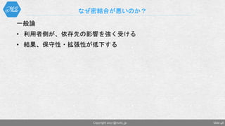 一般論
• 利用者側が、依存先の影響を強く受ける
• 結果、保守性・拡張性が低下する
なぜ密結合が悪いのか？
Slide 48Copyright 2017 @nuits_jp
 