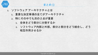 1. ソフトウェア アーキテクチャとは
1. 重要な決定事項の全てがアーキテクチャ
2. 特にその中でも次の２点が重要
1. 全体をどう部分に分割するか
2. ソフトウェア内部と外部、部分と部分をどう結合し、どう
相互作用させるか
まとめ ①
Copyright 2017 @nuits_jp
 