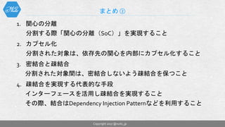 1. 関心の分離
分割する際「関心の分離（SoC）」を実現すること
2. カプセル化
分割された対象は、依存先の関心を内部にカプセル化すること
3. 密結合と疎結合
分割された対象間は、密結合しないよう疎結合を保つこと
4. 疎結合を実現する代表的な手段
インターフェースを活用し疎結合を実現すること
その際、結合はDependency Injection Patternなどを利用すること
まとめ ②
Copyright 2017 @nuits_jp
 