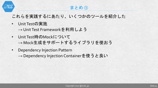 これらを実践するにあたり、いくつかのツールを紹介した
• UnitTestの実施
→ UnitTest Frameworkを利用しよう
• UnitTest時のMockについて
→ Mock生成をサポートするライブラリを使おう
• Dependency Injection Pattern
→ Dependency Injection Containerを使うと良い
まとめ ③
Slide 74Copyright 2017 @nuits_jp
 