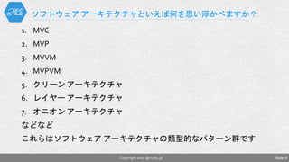 1. MVC
2. MVP
3. MVVM
4. MVPVM
5. クリーン アーキテクチャ
6. レイヤー アーキテクチャ
7. オニオン アーキテクチャ
などなど
これらはソフトウェア アーキテクチャの類型的なパターン群です
ソフトウェア アーキテクチャといえば何を思い浮かべますか？
Copyright 2017 @nuits_jp Slide 9
 