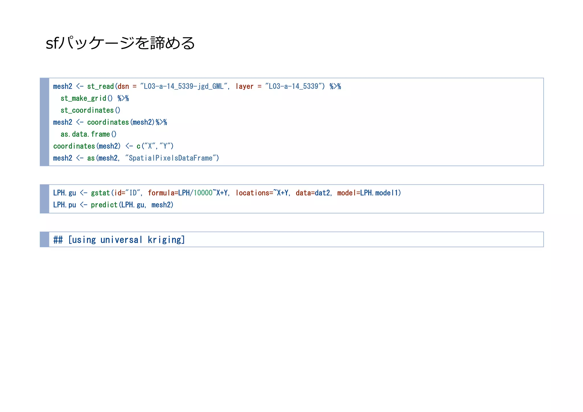 sfパッケージを諦める
mesh2 <- st_read(dsn = "L03-a-14_5339-jgd_GML", layer = "L03-a-14_5339") %>%
st_make_grid() %>%
st_coordinates()
mesh2 <- coordinates(mesh2)%>%
as.data.frame()
coordinates(mesh2) <- c("X","Y")
mesh2 <- as(mesh2, "SpatialPixelsDataFrame")
LPH.gu <- gstat(id="ID", formula=LPH/10000~X+Y, locations=~X+Y, data=dat2, model=LPH.model1)
LPH.pu <- predict(LPH.gu, mesh2)
## [using universal kriging]
 