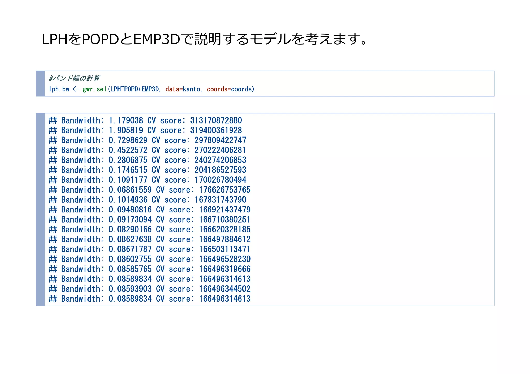 LPHをPOPDとEMP3Dで説明するモデルを考えます。
#バンド幅の計算
lph.bw <- gwr.sel(LPH~POPD+EMP3D, data=kanto, coords=coords)
## Bandwidth: 1.179038 CV score: 313170872880
## Bandwidth: 1.905819 CV score: 319400361928
## Bandwidth: 0.7298629 CV score: 297809422747
## Bandwidth: 0.4522572 CV score: 270222406281
## Bandwidth: 0.2806875 CV score: 240274206853
## Bandwidth: 0.1746515 CV score: 204186527593
## Bandwidth: 0.1091177 CV score: 170026780494
## Bandwidth: 0.06861559 CV score: 176626753765
## Bandwidth: 0.1014936 CV score: 167831743790
## Bandwidth: 0.09480816 CV score: 166921437479
## Bandwidth: 0.09173094 CV score: 166710380251
## Bandwidth: 0.08290166 CV score: 166620328185
## Bandwidth: 0.08627638 CV score: 166497884612
## Bandwidth: 0.08671787 CV score: 166503113471
## Bandwidth: 0.08602755 CV score: 166496528230
## Bandwidth: 0.08585765 CV score: 166496319666
## Bandwidth: 0.08589834 CV score: 166496314613
## Bandwidth: 0.08593903 CV score: 166496344502
## Bandwidth: 0.08589834 CV score: 166496314613
 