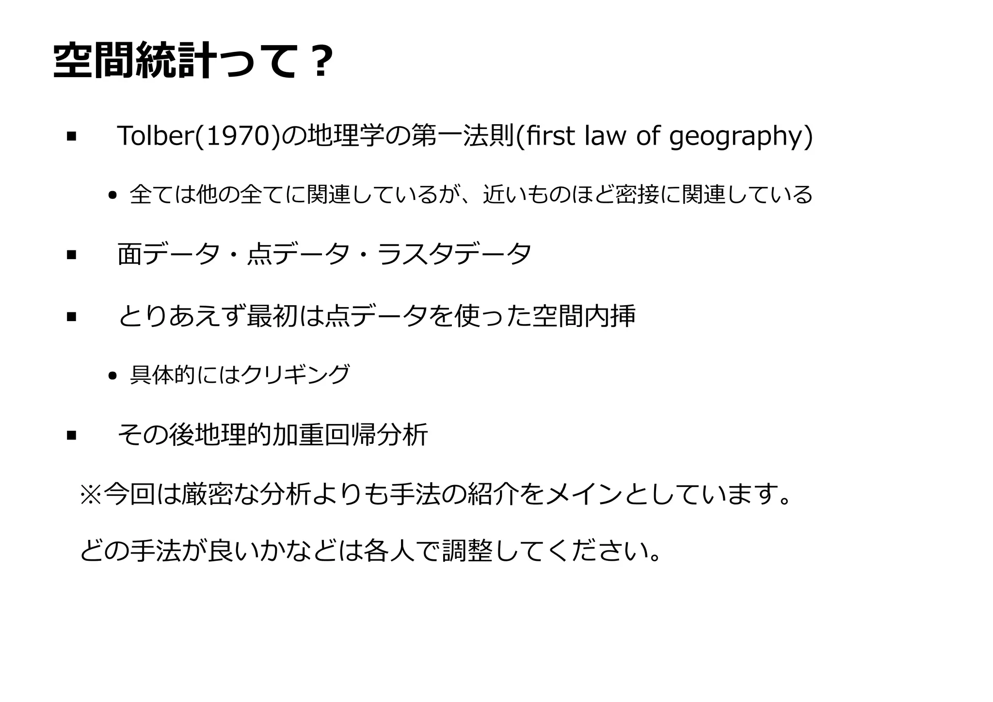 空間統計って︖
Tolber(1970)の地理学の第⼀法則(ﬁrst law of geography)
全ては他の全てに関連しているが、近いものほど密接に関連している
⾯データ・点データ・ラスタデータ
とりあえず最初は点データを使った空間内挿
具体的にはクリギング
その後地理的加重回帰分析
※今回は厳密な分析よりも⼿法の紹介をメインとしています。
どの⼿法が良いかなどは各⼈で調整してください。
 