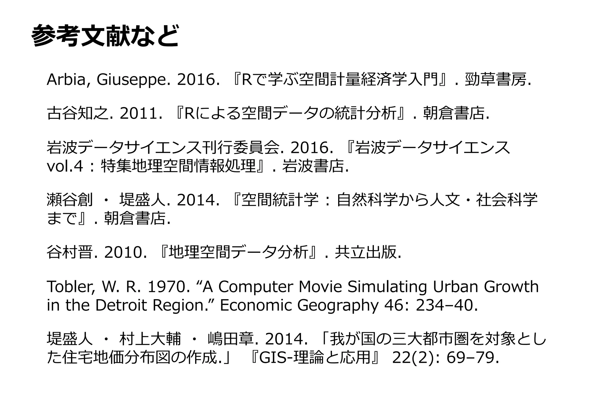 参考⽂献など
Arbia, Giuseppe. 2016. 『Rで学ぶ空間計量経済学⼊⾨』. 勁草書房.
古⾕知之. 2011. 『Rによる空間データの統計分析』. 朝倉書店.
岩波データサイエンス刊⾏委員会. 2016. 『岩波データサイエンス
vol.4 : 特集地理空間情報処理』. 岩波書店.
瀬⾕創 ・ 堤盛⼈. 2014. 『空間統計学 : ⾃然科学から⼈⽂・社会科学
まで』. 朝倉書店.
⾕村晋. 2010. 『地理空間データ分析』. 共⽴出版.
Tobler, W. R. 1970. “A Computer Movie Simulating Urban Growth
in the Detroit Region.” Economic Geography 46: 234–40.
堤盛⼈ ・ 村上⼤輔 ・ 嶋⽥章. 2014. 「我が国の三⼤都市圏を対象とし
た住宅地価分布図の作成.」 『GIS-理論と応⽤』 22(2): 69–79.
 
