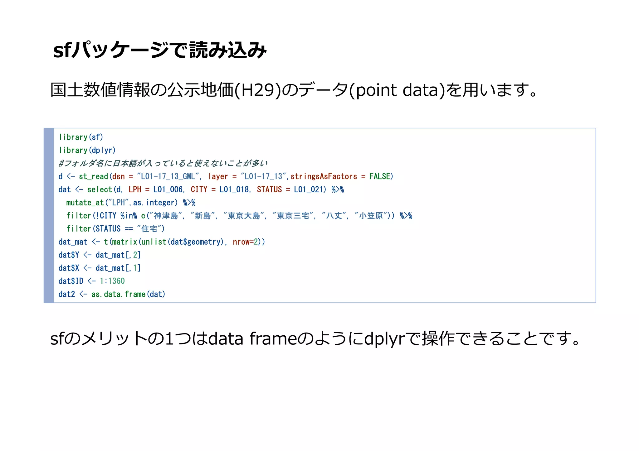 sfパッケージで読み込み
国⼟数値情報の公⽰地価(H29)のデータ(point data)を⽤います。
library(sf)
library(dplyr)
#フォルダ名に日本語が入っていると使えないことが多い
d <- st_read(dsn = "L01-17_13_GML", layer = "L01-17_13",stringsAsFactors = FALSE)
dat <- select(d, LPH = L01_006, CITY = L01_018, STATUS = L01_021) %>%
mutate_at("LPH",as.integer) %>%
filter(!CITY %in% c("神津島", "新島", "東京大島", "東京三宅", "八丈", "小笠原")) %>%
filter(STATUS == "住宅")
dat_mat <- t(matrix(unlist(dat$geometry), nrow=2))
dat$Y <- dat_mat[,2]
dat$X <- dat_mat[,1]
dat$ID <- 1:1360
dat2 <- as.data.frame(dat)
sfのメリットの1つはdata frameのようにdplyrで操作できることです。
 