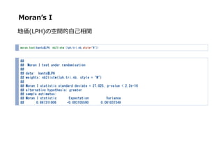 Moran?s I
؁(LPH)οg??v
moran.test(kanto$LPH, nb2listw (lph.tri.nb,style="W"))
##
## Moran I test under randomisation
##
## data: kanto$LPH
## weights: nb2listw(lph.tri.nb, style = "W")
##
## Moran I statistic standard deviate = 27.025, p-value < 2.2e-16
## alternative hypothesis: greater
## sample estimates:
## Moran I statistic Expectation Variance
## 0.867311806 -0.003105590 0.001037349
 