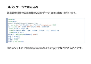 ڥѥå`iz
?ι?؁(H29)Υǩ`(point data)?ޤ
library(sf)
library(dplyr)
#եձZäƤʹʤȤत
d <- st_read(dsn = "L01-17_13_GML", layer = "L01-17_13",stringsAsFactors = FALSE)
dat <- select(d, LPH = L01_006, CITY = L01_018, STATUS = L01_021) %>%
mutate_at("LPH",as.integer) %>%
filter(!CITY %in% c("u", "u", "|u", "|լ", "", "Сԭ")) %>%
filter(STATUS == "סլ")
dat_mat <- t(matrix(unlist(dat$geometry), nrow=2))
dat$Y <- dat_mat[,2]
dat$X <- dat_mat[,1]
dat$ID <- 1:1360
dat2 <- as.data.frame(dat)
sfΥåȤ1Ĥdata frameΤ褦dplyrǲǤ뤳ȤǤ
 