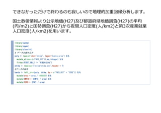 できなかっただけで終わるのも寂しいので地理的加重回帰分析します。
国⼟数値情報より公⽰地価(H27)及び都道府県地価調査(H27)の平均
(円/m2)と国勢調査(H27)から夜間⼈⼝密度(⼈/km2)と第3次産業就業
⼈⼝密度(⼈/km2)を⽤います。
library(spdep)
library(spgwr)
library(classInt)
# データの読み込み
poly <- read_sf(dsn="chika", layer="kanto_area") %>%
mutate_at(vars(c("N03_007")),as.integer) %>%
filter(FIRST_N0_2 != "所属未定地")
chika <- read.csv("chika/chika.csv",header = T)
#データの結合
kanto <- left_join(poly, chika, by = c("N03_007" = "CODE")) %>%
mutate(area = area / 1000000) %>%
mutate(EMP3D = (EMP3) / area) %>%
mutate(POPD = (POP) / area)
 