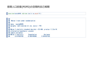 夜間⼈⼝密度(POPD)の空間的⾃⼰相関
moran.test(kanto$POPD, nb2listw (lph.tri.nb,style="W"))
##
## Moran I test under randomisation
##
## data: kanto$POPD
## weights: nb2listw(lph.tri.nb, style = "W")
##
## Moran I statistic standard deviate = 25.484, p-value < 2.2e-16
## alternative hypothesis: greater
## sample estimates:
## Moran I statistic Expectation Variance
## 0.817623729 -0.003105590 0.001037183
 