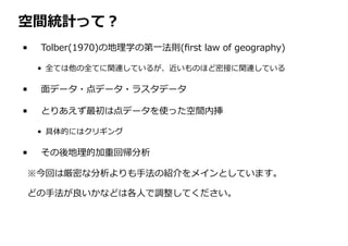 空間統計って︖
Tolber(1970)の地理学の第⼀法則(ﬁrst law of geography)
全ては他の全てに関連しているが、近いものほど密接に関連している
⾯データ・点データ・ラスタデータ
とりあえず最初は点データを使った空間内挿
具体的にはクリギング
その後地理的加重回帰分析
※今回は厳密な分析よりも⼿法の紹介をメインとしています。
どの⼿法が良いかなどは各⼈で調整してください。
 