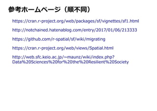 参考ホームページ（順不同）
https://cran.r-project.org/web/packages/sf/vignettes/sf1.html
http://notchained.hatenablog.com/entry/2017/01/06/213333
https://github.com/r-spatial/sf/wiki/migrating
https://cran.r-project.org/web/views/Spatial.html
http://web.sfc.keio.ac.jp/~maunz/wiki/index.php?
Data%20Sciences%20for%20the%20Resilient%20Society
 