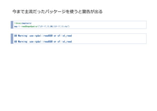 今まで主流だったパッケージを使うと警告が出る
library(maptools)
map <- readShapeSpatial("L01-17_13_GML/L01-17_13.shp")
## Warning: use rgdal::readOGR or sf::st_read
## Warning: use rgdal::readOGR or sf::st_read
 