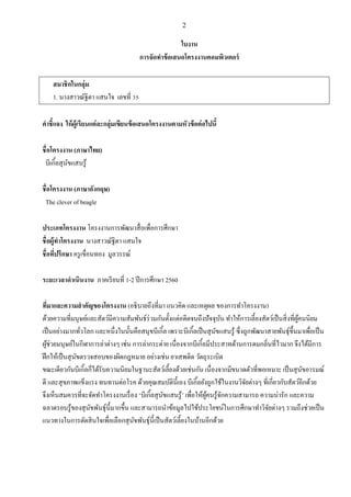 2
ใบงาน
การจัดทาข้อเสนอโครงงานคอมพิวเตอร์
สมาชิกในกลุ่ม
1. นางสาวณัฐิตา แสนใจ เลขที่ 35
คาชี้แจง ให้ผู้เรียนแต่ละกลุ่มเขียนข้อเสนอโครงงานตามหัวข้อต่อไปนี้
ชื่อโครงงาน (ภาษาไทย)
บีเกิ้ลสุนัขแสนรู้
ชื่อโครงงาน (ภาษาอังกฤษ)
The clever of beagle
ประเภทโครงงาน โครงงานการพัฒนาสื่อเพื่อการศึกษา
ชื่อผู้ทาโครงงาน นางสาวณัฐิตา แสนใจ
ชื่อที่ปรึกษา ครูเขื่อนทอง มูลวรรณ์
ระยะเวลาดาเนินงาน ภาคเรียนที่ 1-2 ปีการศึกษา 2560
ที่มาและความสาคัญของโครงงาน (อธิบายถึงที่มา แนวคิด และเหตุผล ของการทาโครงงาน)
ด้วยความที่มนุษย์และสัตว์มีความสัมพันธ์ร่วมกันตั้งแต่อดีตจนถึงปัจจุบัน ทาให้การเลี้ยงสัตว์เป็นสิ่งที่ผู้คนนิยม
เป็นอย่างมากทั่วโลก และหนึ่งในนั้นคือสนุขบีเกิ้ล เพราะบีเกิ้ลเป็นสุนัขแสนรู้ ซึ่งถูกพัฒนาสายพันธุ์ขึ้นมาเพื่อเป็น
ผู้ช่วยมนุษย์ในกีฬาการล่าต่างๆ เช่น การล่ากระต่าย เนื่องจากบีเกิ้ลมีประสาทด้านการดมกลิ่นที่ไวมาก จึงได้มีการ
ฝึกให้เป็นสุนัขตรวจสอบของผิดกฎหมาย อย่างเช่น ยาเสพติด วัตถุระเบิด
ขณะเดียวกันบีเกิ้ลก็ได้รับความนิยมในฐานะสัตว์เลี้ยงด้วยเช่นกัน เนื่องจากมีขนาดตัวที่พอเหมาะ เป็นสุนัขอารมณ์
ดี และสุขภาพแข็งแรง ทนทานต่อโรค ด้วยคุณสมบัตินี้เอง บีเกิ้ลยังถูกใช้ในงานวิจัยต่างๆ ที่เกี่ยวกับสัตว์อีกด้วย
จึงเห็นสมควรที่จะจัดทาโครงงานเรื่อง ‘บีเกิ้ลสุนัขแสนรู้’ เพื่อให้ผู้คนรู้จักความสามารถ ความน่ารัก และความ
ฉลาดรอบรู้ของสุนัขพันธุ์นี้มากขึ้น และสามารถนาข้อมูลไปใช้ประโยชน์ในการศึกษาทาวิจัยต่างๆ รวมถึงช่วยเป็น
แนวทางในการตัดสินใจเพื่อเลือกสุนัขพันธุ์นี้เป็นสัตว์เลี้ยงในบ้านอีกด้วย
 