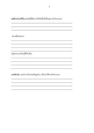 5
ผลที่คาดว่าจะได้รับ (ผลลัพธ์ที่ต้องการให้เกิดขึ้นเมื่อสิ้นสุดการทาโครงงาน)
_________________________________________________________________________
_________________________________________________________________________
_________________________________________________________________________
สถานที่ดาเนินการ
_________________________________________________________________________
_________________________________________________________________________
_________________________________________________________________________
_________________________________________________________________________
กลุ่มสาระการเรียนรู้ที่เกี่ยวข้อง
_________________________________________________________________________
_________________________________________________________________________
_________________________________________________________________________
_________________________________________________________________________
แหล่งอ้างอิง (เอกสาร หรือแหล่งข้อมูลต่าง ๆ ที่นามาใช้การทาโครงงาน)
_________________________________________________________________________
_________________________________________________________________________
_________________________________________________________________________
_________________________________________________________________________
 