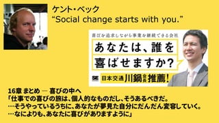 ケント・ベック
“Social change starts with you.”
16章 まとめ ― 喜びの中へ
「仕事での喜びの旅は、個人的なものだし、そうあるべきだ。
…そうやっているうちに、あなたが夢見た自分にだんだん変容していく。
…なによりも、あなたに喜びがありますように」
 