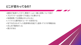 どこが変わってるの？
• 顧客が毎週やってきて、開発チームと一緒に成果について話す
• プログラマーは全員ペアを組んで仕事をする
• 毎週納期、でも残業はぜんぜんない
• ハイテク人類学者がユーザーを研究する
• 地下の広大なオフィス(駐車場を改装)で、座席・デスクが移動自由
• 赤ん坊や動物がいる
• 喜びがある
 