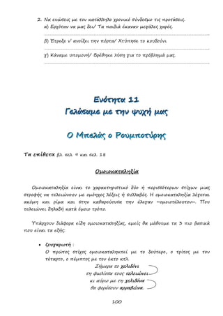 100
2. Να ενώσεις με τον κατάλληλο χρονικό σύνδεσμο τις προτάσεις.
α) Ερχόταν να μας δει/ Τα παιδιά έκαναν μεγάλες χαρές.
……………………………………………………………………………………………………………………….
β) Έτρεξε ν’ ανοίξει την πόρτα/ Χτύπησε το κουδούνι
……………………………………………………………………………………………………………………….
γ) Κάναμε υπομονή/ Βρέθηκε λύση για το πρόβλημά μας.
……………………………………………………………………………………………………………………….
ΕΕΕνννόόότττηηητττααα 111111
ΓΓΓεεελλλάάάσσσαααμμμεεε μμμεεε τττηηηννν ψψψυυυχχχήήή μμμαααςςς
ΟΟΟ ΜΜΜπππεεελλλάάάςςς οοο ΡΡΡοοουυυμμμππποοοτττύύύρρρηηηςςς
Τα επίθετα βλ. σελ. 9 και σελ. 18
Ομοιοκαταληξία
Ομοιοκαταληξία είναι το χαρακτηριστικό δύο ή περισσότερων στίχων μιας
στροφής να τελειώνουν με ομόηχες λέξεις ή συλλαβές. Η ομοιοκαταληξία λέγεται
ακόμη και ρίμα και στην καθαρεύουσα την έλεγαν «ομοιοτέλευτον». Που
τελειώνει δηλαδή κατά όμοιο τρόπο.
Υπάρχουν διάφορα είδη ομοιοκαταληξίας, εμείς θα μάθουμε τα 3 πιο βασικά
που είναι τα εξής:
 ζευγαρωτή :
Ο πρώτος στίχος ομοιοκαταληκτεί με το δεύτερο, ο τρίτος με τον
τέταρτο, ο πέμπτος με τον έκτο κτλ.
Σήμερα το χελιδόνι
τη φωλίτσα τους τελειώνει
κι αύριο με τη χελιδόνα
θα φορέσουν αρραβώνα.
 