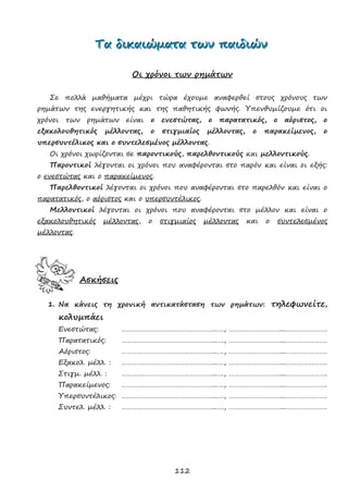 112
ΤΤΤααα δδδιιικκκαααιιιώώώμμμααατττααα τττωωωννν πππαααιιιδδδιιιώώώννν
Οι χρόνοι των ρημάτων
Σε πολλά μαθήματα μέχρι τώρα έχουμε αναφερθεί στους χρόνους των
ρημάτων της ενεργητικής και της παθητικής φωνής. Υπενθυμίζουμε ότι οι
χρόνοι των ρημάτων είναι ο ενεστώτας, ο παρατατικός, ο αόριστος, ο
εξακολουθητικός μέλλοντας, ο στιγμιαίος μέλλοντας, ο παρακείμενος, ο
υπερσυντέλικος και ο συντελεσμένος μέλλοντας.
Οι χρόνοι χωρίζονται σε παροντικούς, παρελθοντικούς και μελλοντικούς.
Παροντικοί λέγονται οι χρόνοι που αναφέρονται στο παρόν και είναι οι εξής:
ο ενεστώτας και ο παρακείμενος.
Παρελθοντικοί λέγονται οι χρόνοι που αναφέρονται στο παρελθόν και είναι ο
παρατατικός, ο αόριστος και ο υπερσυντέλικος.
Μελλοντικοί λέγονται οι χρόνοι που αναφέρονται στο μέλλον και είναι ο
εξακολουθητικός μέλλοντας, ο στιγμιαίος μέλλοντας και ο συντελεσμένος
μέλλοντας.
Ασκήσεις
1. Να κάνεις τη χρονική αντικατάσταση των ρημάτων: τηλεφωνείτε,
κολυμπάει
Ενεστώτας: …………………………………………..…., ………………………...………………….
Παρατατικός: …………………………………………..…., ………………………...………………….
Αόριστος: …………………………………………..…., ………………………...………………….
Εξακολ. μέλλ. : …………………………………………..…., ………………………...………………….
Στιγμ. μέλλ. : …………………………………………..…., ………………………...………………….
Παρακείμενος: …………………………………………..…., ………………………...………………….
Υπερσυντέλικος: …………………………………………..…., ………………………...………………….
Συντελ. μέλλ. : …………………………………………..…., ………………………...………………….
 