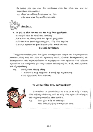 114
Οι λέξεις που και πως δεν τονίζονται όταν δεν είναι μία από τις
παραπάνω περιπτώσεις.
π.χ. Αυτό που θέλεις δεν μπορεί να γίνει.
Μου είπε πως δεν αισθάνεται καλά.
Ασκήσεις
1. Να βάλεις τόνο στο που και στο πως όπου χρειάζεται.
α) Πως το λένε το παιδί που μιλούσες;
β) Και που να μάθεις αυτά που έγιναν χτες βράδυ!
γ) Έμαθα πως ήσουν άρρωστος χτες. Πώς είσαι σήμερα;
δ) Δεν μ’ αρέσουν τα γλυκά αλλά τρώω αραιά και που.
Ειδικοί σύνδεσμοι
Υπάρχουν προτάσεις που δεν έχουν ολοκληρωμένο νόημα και δεν μπορούν να
σταθούν μόνες τους στο λόγο. Οι προτάσεις αυτές λέγονται δευτερεύουσες. Οι
δευτερεύουσες που συμπληρώνουν το περιεχόμενο των ρημάτων των κύριων
προτάσεων και εισάγονται με τους ειδικούς συνδέσμους ότι, πως, που λέγονται
ειδικές προτάσεις.
π.χ. Νομίζω ότι κάνεις λάθος.
Τι πιστεύεις πως συμβαίνει σ’ αυτή την περίπτωση;
Είναι κρίμα που δε σε κάλεσαν.
Τι να προσέξω στην ορθογραφία!!!
Δεν πρέπει να μπερδεύουμε το πως με το πώς. Το πως
είναι ειδικός σύνδεσμος, ενώ το πώς είναι τροπικό επίρρημα
και το χρησιμοποιούμε όταν ρωτάμε.
π.χ. Δεν ξέρω πώς το κατάλαβε.
Μου έστειλε μήνυμα πως είναι καλά.
 