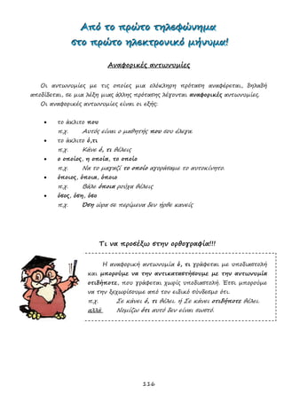 116
ΑΑΑπππόόό τττοοο πππρρρώώώτττοοο τττηηηλλλεεεφφφώώώνννηηημμμααα
σσστττοοο πππρρρώώώτττοοο ηηηλλλεεεκκκτττρρροοονννιιικκκόόό μμμήήήνννυυυμμμααα!!!
Αναφορικές αντωνυμίες
Οι αντωνυμίες με τις οποίες μια ολόκληρη πρόταση αναφέρεται, δηλαδή
αποδίδεται, σε μια λέξη μιας άλλης πρότασης λέγονται αναφορικές αντωνυμίες.
Οι αναφορικές αντωνυμίες είναι οι εξής:
 το άκλιτο που
π.χ. Αυτός είναι ο μαθητής που σου έλεγα.
 το άκλιτο ό,τι
π.χ. Κάνε ό, τι θέλεις
 ο οποίος, η οποία, το οποίο
π.χ. Να το μαγαζί το οποίο αγοράσαμε το αυτοκίνητο.
 όποιος, όποια, όποιο
π.χ. Βάλε όποια ρούχα θέλεις
 όσος, όση, όσο
π.χ. Όση ώρα σε περίμενα δεν ήρθε κανείς
Τι να προσέξω στην ορθογραφία!!!
Η αναφορική αντωνυμία ό, τι γράφεται με υποδιαστολή
και μπορούμε να την αντικαταστήσουμε με την αντωνυμία
οτιδήποτε, που γράφεται χωρίς υποδιαστολή. Έτσι μπορούμε
να την ξεχωρίσουμε από τον ειδικό σύνδεσμο ότι.
π.χ. Σε κάνει ό, τι θέλει. ή Σε κάνει οτιδήποτε θέλει.
αλλά Νομίζω ότι αυτό δεν είναι σωστό.
 