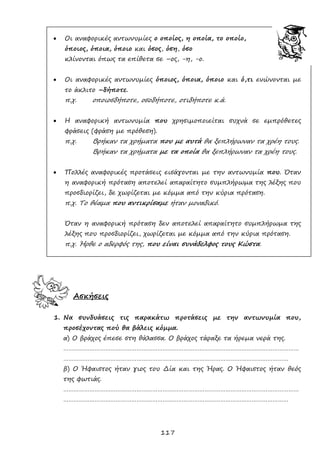 117
 Οι αναφορικές αντωνυμίες ο οποίος, η οποία, το οποίο,
όποιος, όποια, όποιο και όσος, όση, όσο
κλίνονται όπως τα επίθετα σε –ος, -η, -ο.
 Οι αναφορικές αντωνυμίες όποιος, όποια, όποιο και ό,τι ενώνονται με
το άκλιτο –δήποτε.
π.χ. οποιοσδήποτε, οσοδήποτε, οτιδήποτε κ.ά.
 Η αναφορική αντωνυμία που χρησιμοποιείται συχνά σε εμπρόθετες
φράσεις (φράση με πρόθεση).
π.χ. Βρήκαν τα χρήματα που με αυτά θα ξεπλήρωναν τα χρέη τους.
Βρήκαν τα χρήματα με τα οποία θα ξεπλήρωναν τα χρέη τους.
 Πολλές αναφορικές προτάσεις εισάγονται με την αντωνυμία που. Όταν
η αναφορική πρόταση αποτελεί απαραίτητο συμπλήρωμα της λέξης που
προσδιορίζει, δε χωρίζεται με κόμμα από την κύρια πρόταση.
π.χ. Το θέαμα που αντικρίσαμε ήταν μοναδικό.
Όταν η αναφορική πρόταση δεν αποτελεί απαραίτητο συμπλήρωμα της
λέξης που προσδιορίζει, χωρίζεται με κόμμα από την κύρια πρόταση.
π.χ. Ήρθε ο αδερφός της, που είναι συνάδελφος τους Κώστα.
Ασκήσεις
1. Να συνδυάσεις τις παρακάτω προτάσεις με την αντωνυμία που,
προσέχοντας πού θα βάλεις κόμμα.
α) Ο βράχος έπεσε στη θάλασσα. Ο βράχος τάραξε τα ήρεμα νερά της.
………………………………………………………………………………………………………………………
…………………………………………………………………………………………………………………
β) Ο Ήφαιστος ήταν γιος του Δία και της Ήρας. Ο Ήφαιστος ήταν θεός
της φωτιάς.
………………………………………………………………………………………………………………………
…………………………………………………………………………………………………………………
 