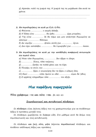 118
γ) Αγαπάει πολύ τη γιαγιά της. Η γιαγιά της τη μεγάλωσε όλα αυτά τα
χρόνια.
………………………………………………………………………………………………………………………
…………………………………………………………………………………………………………………
2. Να συμπληρώσεις τα κενά με ό,τι ή ότι.
α) Φαίνεται ………………… ο καιρός άλλαξε.
β) Η Έλσα είπε ………………… θα έρθει ………………… ώρα μπορέσει.
γ) Της είπα ………………… δε θα πάμε και μου απάντησε θυμωμένη να
κάνουμε ………………… θέλουμε.
δ) Δε νομίζω ………………… φταίει αυτός για ………………… έγινε.
ε) Δεν έχει καταλάβει ………………… θα τιμωρηθεί για ………………… έκανε.
3. Να συμπληρώσεις τα κενά με την κατάλληλη αναφορική αντωνυμία
στο σωστό τύπο.
α) Ήταν τόσο θυμωμένος, ………………… δεν ήξερε τι έλεγε.
β) ………………… δίνεις, τόσα παίρνεις.
γ) …………………ζητάει τα πολλά χάνει και τα λίγα.
δ) Πουλάει το σπίτι του ………………………………. .
ε) ………………… ξέρει ο νοικοκύρης δεν τα ξέρει ο κόσμος όλος.
στ) Εκεί ………………… είσαι ήμουν κι εδώ ………………… είμαι θα ‘ρθεις.
ζ) Ο εργάτης πληρώθηκε τόσο ………………… του άξιζε.
ΜΜΜιιιααα πππαααρρράάάξξξεεενννηηη πππαααρρραααγγγγγγεεελλλίίίααα
Πότε γράφουμε –τε και πότε –ται βλ. σελ. 61
Συμπλεκτικοί και αντιθετικοί σύνδεσμοι
Οι σύνδεσμοι είναι άκλιτες λέξεις που τις χρησιμοποιούμε για να συνδέσουμε
λέξεις ή προτάσεις μεταξύ τους.
Οι σύνδεσμοι χωρίζονται σε διάφορα είδη. Στο μάθημα αυτό θα δούμε τους
συμπλεκτικούς και τους αντιθετικούς.
Οι σύνδεσμοι και (κι), ούτε, μήτε λέγονται συμπλεκτικοί σύνδεσμοι και
συνδέουν ισοδύναμες λέξεις και προτάσεις.
 