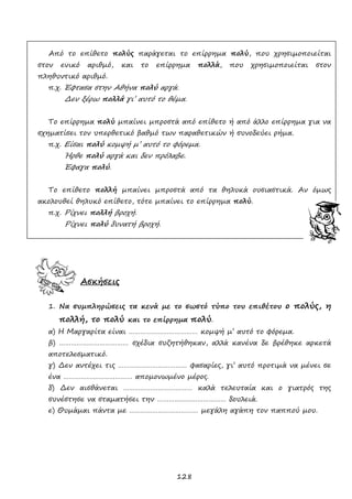 128
Από το επίθετο πολύς παράγεται το επίρρημα πολύ, που χρησιμοποιείται
στον ενικό αριθμό, και το επίρρημα πολλά, που χρησιμοποιείται στον
πληθυντικό αριθμό.
π.χ. Έφτασα στην Αθήνα πολύ αργά.
Δεν ξέρω πολλά γι’ αυτό το θέμα.
Το επίρρημα πολύ μπαίνει μπροστά από επίθετο ή από άλλο επίρρημα για να
σχηματίσει τον υπερθετικό βαθμό των παραθετικών ή συνοδεύει ρήμα.
π.χ. Είσαι πολύ κομψή μ’ αυτό το φόρεμα.
Ήρθε πολύ αργά και δεν πρόλαβε.
Έφαγα πολύ.
Το επίθετο πολλή μπαίνει μπροστά από τα θηλυκά ουσιαστικά. Αν όμως
ακολουθεί θηλυκό επίθετο, τότε μπαίνει το επίρρημα πολύ.
π.χ. Ρίχνει πολλή βροχή.
Ρίχνει πολύ δυνατή βροχή.
Ασκήσεις
1. Να συμπληρώσεις τα κενά με το σωστό τύπο του επιθέτου ο πολύς, η
πολλή, το πολύ και το επίρρημα πολύ.
α) Η Μαργαρίτα είναι ……………………………… κομψή μ’ αυτό το φόρεμα.
β) ……………………………… σχέδια συζητήθηκαν, αλλά κανένα δε βρέθηκε αρκετά
αποτελεσματικό.
γ) Δεν αντέχει τις ……………………………… φασαρίες, γι’ αυτό προτιμά να μένει σε
ένα ……………………………… απομονωμένο μέρος.
δ) Δεν αισθάνεται ……………………………… καλά τελευταία και ο γιατρός της
συνέστησε να σταματήσει την ……………………………… δουλειά.
ε) Θυμάμαι πάντα με ……………………………… μεγάλη αγάπη τον παππού μου.
 