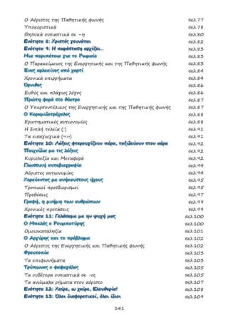 141
Ο Αόριστος της Παθητικής φωνής σελ.77
Υποκοριστικά σελ.78
Θηλυκά ουσιαστικά σε –η σελ.80
ΕΕΕνννόόότττηηητττααα 888::: ΧΧΧρρριιισσστττόόόςςς γγγεεεννννννάάάττταααιιι σελ.82
ΕΕΕνννόόότττηηητττααα 999::: ΗΗΗ πππαααρρράάάσσστττααασσσηηη αααρρρχχχίίίζζζεεειιι……… σελ.83
ΜΜΜιιιααα πππεεερρριιιπππέέέτττεεειιιααα γγγιιιααα τττοοο ΡΡΡωωωμμμαααίίίοοο σελ.83
Ο Παρακείμενος της Ενεργητικής και της Παθητικής φωνής σελ.83
ΈΈΈννναααςςς αααρρρλλλεεεκκκίίίνννοοοςςς αααπππόόό χχχαααρρρτττίίί σελ.84
Χρονικά επιρρήματα σελ.84
ΌΌΌρρρνννιιιθθθεεεςςς σελ.86
Ευθύς και πλάγιος λόγος σελ.86
ΠΠΠρρρώώώτττηηη φφφοοορρράάά σσστττοοο θθθέέέααατττρρροοο σελ.87
Ο Υπερσυντέλικος της Ενεργητικής και της Παθητικής φωνής σελ.87
ΟΟΟ ΚΚΚεεερρραααμμμιιιδδδοοοτττρρρέέέχχχαααλλλοοοςςς σελ.88
Ερωτηματικές αντωνυμίες σελ.88
Η διπλή τελεία (:) σελ.91
Τα εισαγωγικά («») σελ.91
ΕΕΕνννόόότττηηητττααα 111000::: ΛΛΛέέέξξξεεειιιςςς φφφτττεεερρροοουυυγγγίίίζζζοοουυυννν πππέέέρρρααα,,, ττταααξξξιιιδδδεεεύύύοοουυυννν σσστττοοοννν αααέέέρρρααα σελ.92
ΠΠΠαααιιιχχχνννίίίδδδιιιααα μμμεεε τττιιιςςς λλλέέέξξξεεειιιςςς σελ.92
Κυριολεξία και Μεταφορά σελ.92
ΓΓΓλλλωωωσσσσσσιιικκκήήή αααυυυτττοοοβββιιιοοογγγρρραααφφφίίίααα σελ.94
Αόριστες αντωνυμίες σελ.94
ΧΧΧοοορρρεεεύύύοοονννττταααςςς μμμεεε ααανννήήήκκκοοουυυσσστττοοουυυςςς ήήήχχχοοουυυςςς σελ.95
Τροπικοί προσδιορισμοί σελ.95
Προθέσεις σελ.97
ΓΓΓρρραααφφφήήή,,, ηηη μμμνννήήήμμμηηη τττωωωννν ααανννθθθρρρώώώπππωωωννν σελ.99
Χρονικές προτάσεις σελ.99
ΕΕΕνννόόότττηηητττααα 111111::: ΓΓΓεεελλλάάάσσσαααμμμεεε μμμεεε ηηηννν ψψψυυυχχχήήή μμμαααςςς σελ.100
ΟΟΟ ΜΜΜπππεεελλλάάάςςς οοο ΡΡΡοοουυυμμμππποοοτττύύύρρρηηηςςς σελ.100
Ομοιοκαταληξία σελ.101
ΟΟΟ ΑΑΑρρργγγύύύρρρηηηςςς κκκαααιιι τττοοο πππρρρόόόβββλλληηημμμααα σελ.102
Ο Αόριστος της Ενεργητικής και Παθητικής φωνής σελ.102
ΦΦΦρρροοουυυτττοοοπππίίίααα σελ.103
Τα επιφωνήματα σελ.103
ΤΤΤρρρύύύπππωωωννναααςςς οοο φφφαααφφφαααγγγάάάλλλοοοςςς σελ.105
Τα ουδέτερα ουσιαστικά σε -ος σελ.105
Τα ανώμαλα ρήματα στον αόριστο σελ.107
ΕΕΕνννόόότττηηητττααα 111222::: ΧΧΧαααίίίρρρεεε,,, ωωω χχχαααίίίρρρεεε,,, ΕΕΕλλλεεευυυθθθεεερρρίίίααα!!! σελ.108
ΕΕΕνννόόότττηηητττααα 111333::: ΌΌΌλλλοοοιιι δδδιιιαααφφφοοορρρεεετττιιικκκοοοίίί,,, όόόλλλοοοιιι ίίίδδδιιιοοοιιι σελ.109
 