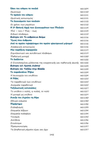142
ΌΌΌλλλοοουυυ τττοοουυυ κκκόόόσσσμμμοοουυυ τττααα πππαααιιιδδδιιιάάά σελ.109
Ομώνυμα σελ.110
ΤΤΤοοο σσσχχχοοολλλεεείίίοοο τττοοουυυ κκκόόόσσσμμμοοουυυ σελ.111
Οριστικές αντωνυμίες σελ.111
ΤΤΤααα δδδιιικκκαααιιιώώώμμμααατττααα τττωωωννν πππαααιιιδδδιιιώώώννν σελ.112
Οι χρόνοι των ρημάτων σελ.112
ΗΗΗ 555ηηη ΒΒΒααασσσιιικκκήήή ΑΑΑρρρχχχήήή τττωωωννν ΔΔΔιιικκκαααιιιωωωμμμάάάτττωωωννν τττωωωννν ΠΠΠαααιιιδδδιιιώώώννν σελ.114
Πού – που / Πώς - πως σελ.114
Ειδικοί σύνδεσμοι σελ.115
ΕΕΕνννόόότττηηητττααα 111444::: ΤΤΤοοο ααανννθθθρρρώώώπππιιινννοοο θθθαααύύύμμμααα σελ.116
ΎΎΎμμμνννοοοςςς σσστττοοοννν άάάνννθθθρρρωωωππποοο σελ.116
ΑΑΑπππόόό τττοοο πππρρρώώώτττοοο τττηηηλλλεεεφφφώώώνννηηημμμααα σσστττοοο πππρρρώώώτττοοο ηηηλλλεεεκκκτττρρροοονννιιικκκόόό μμμήήήνννυυυμμμααα!!! σελ.116
Αναφορικές αντωνυμίες σελ.116
ΜΜΜιιιααα πππαααρρράάάξξξεεενννηηη πππαααρρραααγγγγγγεεελλλίίίααα σελ.119
Συμπλεκτικοί και αντιθετικοί σύνδεσμοι σελ.119
Παθητική μετοχή σελ.120
ΤΤΤοοο δδδιιιαααδδδίίίκκκτττυυυοοο σελ.122
Ο Συντελεσμένος μέλλοντας της ενεργητικής και παθητικής φωνής σελ.122
ΕΕΕνννόόότττηηητττααα 111555::: ΧΧΧρρριιισσστττόόόςςς ΑΑΑνννέέέσσστττηηη!!! σελ.123
ΕΕΕνννόόότττηηητττααα 111666::: ΤΤΤαααξξξίίίδδδιιιααα σσστττηηηννν ΕΕΕλλλλλλάάάδδδααα σελ.124
ΤΤΤοοο πππαααρρραααδδδεεειιισσσέέένννιιιοοο ΠΠΠήήήλλλιιιοοο σελ.124
Η λειτουργία του επιθέτου σελ.124
ΗΗΗ ΡΡΡόόόδδδοοοςςς σελ.125
Τα παραθετικά των επιθέτων σελ.125
Ανώμαλα παραθετικά σελ.125
ΤΤΤαααξξξιιιδδδιιιωωωτττιιικκκέέέςςς εεεννντττυυυπππώώώσσσεεειιιςςς σελ.127
Το επίθετο ο πολύς, η πολλή, το πολύ σελ.127
Η μετοχή ως επίθετο σελ.129
ΆΆΆνννοοοιιιξξξααα τττοοουυυ ΑΑΑιιιγγγαααίίίοοουυυ τττηηη θθθύύύρρρααα σελ.130
Εθνικά ονόματα σελ.130
ΠΠΠαααρρράάάρρρτττηηημμμααα σελ.132
Συλλαβισμός σελ.133
Ονομασία λέξεων σελ.134
Ονομασία συλλαβών σελ.134
Τονισμός σελ.135
Αντίθετα σελ.136
Συνώνυμα σελ.136
Προσωποποίηση σελ.137
Τα βοηθητικά ρήματα είμαι και έχω σελ.137
 