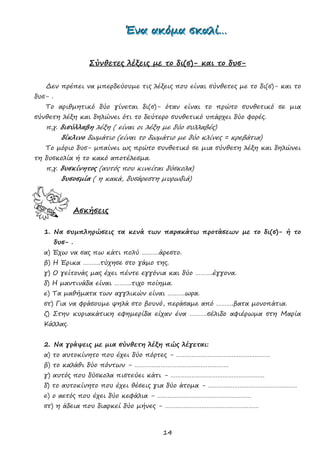 14
ΈΈΈνννααα ααακκκόόόμμμααα σσσκκκαααλλλίίί………
Σύνθετες λέξεις με το δι(σ)- και το δυσ-
Δεν πρέπει να μπερδεύουμε τις λέξεις που είναι σύνθετες με το δι(σ)- και το
δυσ- .
Το αριθμητικό δύο γίνεται δι(σ)- όταν είναι το πρώτο συνθετικό σε μια
σύνθετη λέξη και δηλώνει ότι το δεύτερο συνθετικό υπάρχει δύο φορές.
π.χ. δισύλλαβη λέξη ( είναι οι λέξη με δύο συλλαβές)
δίκλινο δωμάτιο (είναι το δωμάτιο με δύο κλίνες = κρεβάτια)
Το μόριο δυσ- μπαίνει ως πρώτο συνθετικό σε μια σύνθετη λέξη και δηλώνει
τη δυσκολία ή το κακό αποτέλεσμα.
π.χ. δυσκίνητος (αυτός που κινείται δύσκολα)
δυσοσμία ( η κακά, δυσάρεστη μυρωδιά)
Ασκήσεις
1. Να συμπληρώσεις τα κενά των παρακάτω προτάσεων με το δι(σ)- ή το
δυσ- .
α) Έχω να σας πω κάτι πολύ ……….άρεστο.
β) Η Έρικα ……….τύχησε στο γάμο της.
γ) Ο γείτονάς μας έχει πέντε εγγόνια και δύο ……….έγγονα.
δ) Η μαντινάδα είναι ……….τιχο ποίημα.
ε) Τα μαθήματα των αγγλικών είναι ……….ωρα.
στ) Για να φράσουμε ψηλά στο βουνό, περάσαμε από ……….βατα μονοπάτια.
ζ) Στην κυριακάτικη εφημερίδα είχαν ένα ……….σέλιδο αφιέρωμα στη Μαρία
Κάλλας.
2. Να γράψεις με μια σύνθετη λέξη πώς λέγεται:
α) το αυτοκίνητο που έχει δύο πόρτες - ………………………………………………
β) το καλάθι δύο πόντων - ………………………………………………
γ) αυτός που δύσκολα πιστεύει κάτι - ………………………………………………
δ) το αυτοκίνητο που έχει θέσεις για δύο άτομα - ……………………………………………
ε) ο αετός που έχει δύο κεφάλια - ………………………………………………
στ) η άδεια που διαρκεί δύο μήνες - ………………………………………………
 