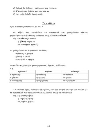 18
ζ) Τελικά θα έρθει ο πώς είπες ότι τον λένε;
η) Φώναξε τον Κώστα και πες του να
θ) Και πώς δηλαδή έγινε αυτό;
Τα επίθετα
πριν διαβάσεις παρακάτω βλ. σελ 9
Οι λέξεις που συνοδεύουν τα ουσιαστικά και φανερώνουν κάποια
χαρακτηριστικά ή κάποιες ιδιότητες τους λέγονται επίθετα.
π.χ. ο πράσινος καναπές
η ξύλινη καρέκλα
το στρογγυλό τραπέζι
Τι φανερώνουν τα παραπάνω επίθετα;
πράσινος – χρώμα
ξύλινη – υλικό
στρογγυλό – σχήμα
Τα επίθετα έχουν τρία γένη (αρσενικό, θηλυκό, ουδέτερο) .
π.χ.
αρσενικό θηλυκό ουδέτερο
ο πράσινος η πράσινη το πράσινο
ο ξύλινος η ξύλινη το ξύλινο
ο στρογγυλός η στρογγυλή το στρογγυλό
Τα επίθετα έχουν πάντα το ίδιο γένος, τον ίδιο αριθμό και την ίδια πτώση με
τα ουσιαστικά που συνοδεύουν και κλίνονται όπως τα ουσιαστικά.
π.χ. ο μεγάλος κήπος
η μεγάλη λίμνη
το μεγάλο χωριό
 