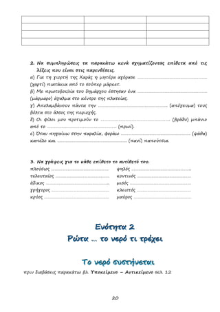 20
2. Να συμπληρώσεις τα παρακάτω κενά σχηματίζοντας επίθετα από τις
λέξεις που είναι στις παρενθέσεις.
α) Για τη γιορτή της Χαράς η μητέρα αγόρασε ………………………………………………….
(χαρτί) πιατάκια από το σούπερ μάρκετ.
β) Με πρωτοβουλία του δημάρχου έστησαν ένα ………………………………………………….
(μάρμαρο) άγαλμα στο κέντρο της πλατείας.
γ) Απολαμβάνουν πάντα την …………………………………………………. (απόγευμα) τους
βόλτα στο άλσος της περιοχής.
δ) Οι φίλοι μου προτιμούν το …………………………………………………. (βράδυ) μπάνιο
από το …………………………………………………. (πρωί).
ε) Όταν πηγαίνω στην παραλία, φοράω …………………………………………………. (ψάθα)
καπέλο και …………………………………………………. (πανί) παπούτσια.
3. Να γράψεις για το κάθε επίθετο το αντίθετό του.
πλούσιος ………………………………………… ψηλός …………………………………………..
τελευταίος ……………………………………… κοντινός ………………………………………
άδικος …………………………………………….. μισός ……………………………………………
γρήγορος ………………………………………… κλειστός ………………………………………
κρύος ……………………………………………… μαύρος …………………………………………
ΕΕΕνννόόότττηηητττααα 222
ΡΡΡώώώτττααα ……… τττοοο νννεεερρρόόό τττιιι τττρρρέέέχχχεεειιι
ΤΤΤοοο νννεεερρρόόό σσσυυυσσστττήήήνννεεεττταααιιι
πριν διαβάσεις παρακάτω βλ. Υποκείμενο – Αντικείμενο σελ. 12
 