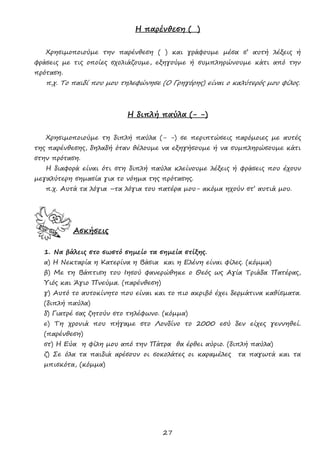 27
Η παρένθεση ( )
Χρησιμοποιούμε την παρένθεση ( ) και γράφουμε μέσα σ’ αυτή λέξεις ή
φράσεις με τις οποίες σχολιάζουμε, εξηγούμε ή συμπληρώνουμε κάτι από την
πρόταση.
π.χ. Το παιδί που μου τηλεφώνησε (Ο Γρηγόρης) είναι ο καλύτερός μου φίλος.
Η διπλή παύλα (- -)
Χρησιμοποιούμε τη διπλή παύλα (- -) σε περιπτώσεις παρόμοιες με αυτές
της παρένθεσης, δηλαδή όταν θέλουμε να εξηγήσουμε ή να συμπληρώσουμε κάτι
στην πρόταση.
Η διαφορά είναι ότι στη διπλή παύλα κλείνουμε λέξεις ή φράσεις που έχουν
μεγαλύτερη σημασία για το νόημα της πρότασης.
π.χ. Αυτά τα λόγια –τα λόγια του πατέρα μου- ακόμα ηχούν στ’ αυτιά μου.
Ασκήσεις
1. Να βάλεις στο σωστό σημείο τα σημεία στίξης.
α) Η Νεκταρία η Κατερίνα η Βάσια και η Ελένη είναι φίλες. (κόμμα)
β) Με τη Βάπτιση του Ιησού φανερώθηκε ο Θεός ως Αγία Τριάδα Πατέρας,
Υιός και Άγιο Πνεύμα. (παρένθεση)
γ) Αυτό το αυτοκίνητο που είναι και το πιο ακριβό έχει δερμάτινα καθίσματα.
(διπλή παύλα)
δ) Γιατρέ σας ζητούν στο τηλέφωνο. (κόμμα)
ε) Τη χρονιά που πήγαμε στο Λονδίνο το 2000 εσύ δεν είχες γεννηθεί.
(παρένθεση)
στ) Η Εύα η φίλη μου από την Πάτρα θα έρθει αύριο. (διπλή παύλα)
ζ) Σε όλα τα παιδιά αρέσουν οι σοκολάτες οι καραμέλες τα παγωτά και τα
μπισκότα, (κόμμα)
 
