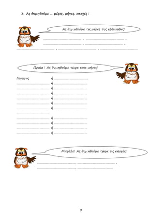 2
3. Ας θυμηθούμε … μέρες, μήνες, εποχές !
……………………………………… , ……………………………………… ,
……………………………………… , ……………………………………… ,
……………………………………… , ……………………………………… , ………………………………………
Γενάρης ή ………………………………….
………………………………… ή …………………………………
………………………………… ή …………………………………
………………………………… ή …………………………………
………………………………… ή …………………………………
………………………………… ή …………………………………
………………………………… ή …………………………………
…………………………………
………………………………… ή …………………………………
………………………………… ή …………………………………
………………………………… ή …………………………………
………………………………… ή …………………………………
………………………………………, ………………………………………,
………………………………………, ……………………………………
Ας θυμηθούμε τις μέρες της εβδομάδας!
Ωραία ! Ας θυμηθούμε τώρα τους μήνες!
Μπράβο! Ας θυμηθούμε τώρα τις εποχές!
 