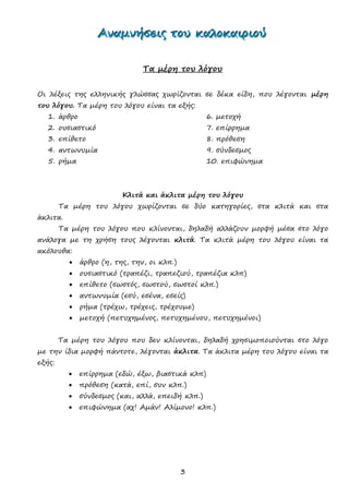 3
ΑΑΑννναααμμμνννήήήσσσεεειιιςςς τττοοουυυ κκκαααλλλοοοκκκαααιιιρρριιιοοούύύ
Τα μέρη του λόγου
Οι λέξεις της ελληνικής γλώσσας χωρίζονται σε δέκα είδη, που λέγονται μέρη
του λόγου. Τα μέρη του λόγου είναι τα εξής:
1. άρθρο 6. μετοχή
2. ουσιαστικό 7. επίρρημα
3. επίθετο 8. πρόθεση
4. αντωνυμία 9. σύνδεσμος
5. ρήμα 10. επιφώνημα
Κλιτά και άκλιτα μέρη του λόγου
Τα μέρη του λόγου χωρίζονται σε δύο κατηγορίες, στα κλιτά και στα
άκλιτα.
Τα μέρη του λόγου που κλίνονται, δηλαδή αλλάζουν μορφή μέσα στο λόγο
ανάλογα με τη χρήση τους λέγονται κλιτά. Τα κλιτά μέρη του λόγου είναι τα
ακόλουθα:
 άρθρο (η, της, την, οι κλπ.)
 ουσιαστικό (τραπέζι, τραπεζιού, τραπέζια κλπ)
 επίθετο (σωστός, σωστού, σωστοί κλπ.)
 αντωνυμία (εσύ, εσένα, εσείς)
 ρήμα (τρέχω, τρέχεις, τρέχουμε)
 μετοχή (πετυχημένος, πετυχημένου, πετυχημένοι)
Τα μέρη του λόγου που δεν κλίνονται, δηλαδή χρησιμοποιούνται στο λόγο
με την ίδια μορφή πάντοτε, λέγονται άκλιτα. Τα άκλιτα μέρη του λόγου είναι τα
εξής:
 επίρρημα (εδώ, έξω, βιαστικά κλπ)
 πρόθεση (κατά, επί, συν κλπ.)
 σύνδεσμος (και, αλλά, επειδή κλπ.)
 επιφώνημα (αχ! Αμάν! Αλίμονο! κλπ.)
 