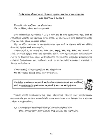 41
Διάκριση αδύναμων τύπων προσωπικών αντωνυμιών
και οριστικού άρθρου
Τον είδα χθες μαζί με τον αδερφό του.
Να το βάλεις κάτω από το τραπέζι.
Στις παραπάνω προτάσεις οι λέξεις τον και το που βρίσκονται πριν από τα
ουσιαστικά αδερφό και τραπέζι είναι άρθρα. Οι ίδιες λέξεις που βρίσκονται μέσα
στην πρόταση είναι κι αυτές άρθρα;
Όχι, οι λέξεις τον και το που βρίσκονται πριν από τα ρήματα είδα και βάλεις
δεν είναι άρθρα αλλά αντωνυμίες.
Συγκεκριμένα, οι λέξεις το, του, τον, τη(ν), της, τις, τους, τα μπορεί να
είναι οριστικά άρθρα αλλά και αδύνατοι τύποι των προσωπικών αντωνυμιών.
Για να τα ξεχωρίσουμε, αρκεί να θυμόμαστε ότι τα άρθρα μπαίνουν μπροστά από
ονόματα (ουσιαστικά και επίθετα), ενώ οι αντωνυμίες μπαίνουν μπροστά ή
ύστερα από ρήματα.
Τον (=αυτόν) είδα χτες μαζί με τον αδερφό του.
Να το (=αυτό) βάλεις κάτω από το τραπέζι.
Τα άρθρα μπαίνουν μπροστά από ονόματα (ουσιαστικά και επίθετα),
ενώ οι αντωνυμίες μπαίνουν μπροστά ή ύστερα από ρήματα.
Πολλές φορές χρησιμοποιούμε τους αδύνατους τύπους των προσωπικών
αντωνυμιών για να μην επαναλαμβάνουμε ένα όνομα που έχουμε επι ή έχουμε
γράψει προηγουμένως.
π.χ. Το απόγευμα συνάντησα τους φίλους του αδερφού μου.
Όταν έρθουν στην πόλη μας θα τους καλέσω στο πάρτι μου.
 