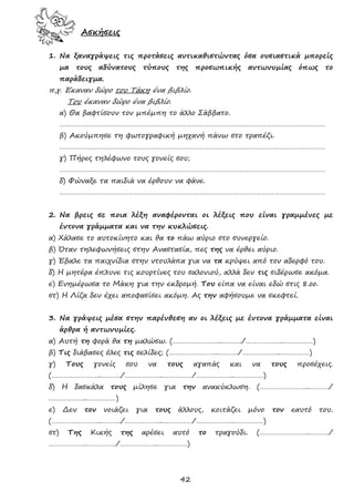 42
Ασκήσεις
1. Να ξαναγράψεις τις προτάσεις αντικαθιστώντας όσα ουσιαστικά μπορείς
μα τους αδύνατους τύπους της προσωπικής αντωνυμίας όπως το
παράδειγμα.
π.χ. Έκαναν δώρο του Τάκη ένα βιβλίο.
Του έκαναν δώρο ένα βιβλίο.
α) Θα βαφτίσουν τον μπέμπη το άλλο Σάββατο.
…………………………………………………………………………………………………………………………
β) Ακούμπησε τη φωτογραφική μηχανή πάνω στο τραπέζι.
…………………………………………………………………………………………………………………………
γ) Πήρες τηλέφωνο τους γονείς σου;
…………………………………………………………………………………………………………………………
δ) Φώναξε τα παιδιά να έρθουν να φάνε.
…………………………………………………………………………………………………………………………
2. Να βρεις σε ποια λέξη αναφέρονται οι λέξεις που είναι γραμμένες με
έντονα γράμματα και να την κυκλώσεις.
α) Χάλασε το αυτοκίνητο και θα το πάω αύριο στο συνεργείο.
β) Όταν τηλεφωνήσεις στην Αναστασία, πες της να έρθει αύριο.
γ) Έβαλε τα παιχνίδια στην ντουλάπα για να τα κρύψει από τον αδερφό του.
δ) Η μητέρα έπλυνε τις κουρτίνες του σαλονιού, αλλά δεν τις σιδέρωσε ακόμα.
ε) Ενημέρωσα το Μάκη για την εκδρομή. Του είπα να είναι εδώ στις 8.οο.
στ) Η Λίζα δεν έχει αποφασίσει ακόμη. Ας την αφήσουμε να σκεφτεί.
3. Να γράψεις μέσα στην παρένθεση αν οι λέξεις με έντονα γράμματα είναι
άρθρα ή αντωνυμίες.
α) Αυτή τη φορά θα τη μαλώσω. (……………………..………./………………..……………)
β) Τις διάβασες όλες τις σελίδες; (……………………..………./………………..……………)
γ) Τους γονείς σου να τους αγαπάς και να τους προσέχεις.
(……………………..………./………………..……………/………………..……………)
δ) Η δασκάλα τους μίλησε για την ανακύκλωση. (……………………..………./
………………..……………)
ε) Δεν τον νοιάζει για τους άλλους, κοιτάζει μόνο τον εαυτό του.
(……………………..………./………………..……………/………………..……………)
στ) Της Κικής της αρέσει αυτό το τραγούδι. (……………………..………./
………………..……………/………………..……………)
 