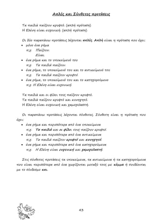 43
Απλές και Σύνθετες προτάσεις
Τα παιδιά παίζουν κρυφτό. (απλή πρόταση)
Η Ελένη είναι ευγενική. (απλή πρόταση)
Οι δύο παραπάνω προτάσεις λέγονται απλές. Απλή είναι η πρόταση που έχει:
 μόνο ένα ρήμα
π.χ. Παίζουν.
Είναι.
 ένα ρήμα και το υποκείμενό του
π.χ. Τα παιδιά παίζουν.
 ένα ρήμα, το υποκείμενό του και το αντικείμενό του
π.χ. Τα παιδιά παίζουν κρυφτό.
 ένα ρήμα, το υποκείμενό του και το κατηγορούμενο
π.χ. Η Ελένη είναι ευγενική.
Τα παιδιά και οι φίλοι τους παίζουν κρυφτό.
Τα παιδιά παίζουν κρυφτό και κυνηγητό.
Η Ελένη είναι ευγενική και χαμογελαστή.
Οι παραπάνω προτάσεις λέγονται σύνθετες. Σύνθετη είναι η πρόταση που
έχει:
 ένα ρήμα και περισσότερα από ένα υποκείμενα
π.χ. Τα παιδιά και οι φίλοι τους παίζουν κρυφτό.
 ένα ρήμα και περισσότερα από ένα αντικείμενα
π.χ. Τα παιδιά παίζουν κρυφτό και κυνηγητό.
 ένα ρήμα και περισσότερα από ένα κατηγορούμενα
π.χ. Η Ελένη είναι ευγενική και χαμογελαστή.
Στις σύνθετες προτάσεις τα υποκείμενα, τα αντικείμενα ή τα κατηγορούμενα
που είναι περισσότερα από ένα χωρίζονται μεταξύ τους με κόμμα ή συνδέονται
με το σύνδεσμο και.
 