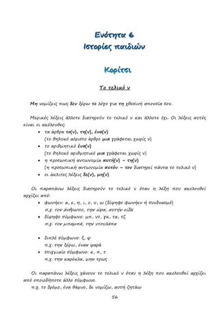 56
ΕΕΕνννόόότττηηητττααα 666
ΙΙΙσσστττοοορρρίίίεεεςςς πππαααιιιδδδιιιώώώννν
ΚΚΚοοορρρίίίτττσσσιιι
Το τελικό ν
Μη νομίζεις πως δεν ξέρω το λόγο για τη χθεσινή απουσία σου.
Μερικές λέξεις άλλοτε διατηρούν το τελικό ν και άλλοτε όχι. Οι λέξεις αυτές
είναι οι ακόλουθες:
 τα άρθρα το(ν), τη(ν), ένα(ν)
(το θηλυκό αόριστο άρθρο μια γράφεται χωρίς ν)
 το αριθμητικό ένα(ν)
(το θηλυκό αριθμητικό μια γράφεται χωρίς ν)
 η προσωπική αντωνυμία αυτή(ν) – τη(ν)
(η προσωπική αντωνυμία αυτόν – τον διατηρεί πάντα το τελικό ν)
 οι άκλιτες λέξεις δε(ν), μη(ν)
Οι παραπάνω λέξεις διατηρούν το τελικό ν όταν η λέξη που ακολουθεί
αρχίζει από:
 φωνήεν: α, ε, η, ι, ο, υ, ω (δίψηφο φωνήεν ή συνδυασμό)
π.χ. τον άνθρωπο, την ώρα, αυτήν είδα
 δίψηφο σύμφωνο: μπ, ντ, γκ, τα, τζ
π.χ. τον μπαμπά, την ντουλάπα
 διπλό σύμφωνο: ξ, ψ
π.χ. την ξέρω, έναν ψαρά
 στιγμιαίο σύμφωνο: κ, π, τ
π.χ. την καρέκλα, μην τρως
Οι παραπάνω λέξεις χάνουν το τελικό ν όταν η λέξη που ακολουθεί αρχίζει
από οποιοδήποτε άλλο σύμφωνο.
π.χ. το δρόμο, ένα θάμνο, δε νομίζω, αυτή ζητάω
 