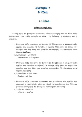 68
ΕΕΕνννόόότττηηητττααα 777
ΗΗΗ ΕΕΕλλλιιιάάά
ΗΗΗ ΕΕΕλλλιιιάάά
Πάθη φωνηέντων
Πολλές φορές τα φωνήεντα παθαίνουν κάποιες αλλαγές που τις λέμε πάθη
φωνηέντων. Τρία πάθη φωνηέντων είναι : η έκθλιψη, η αφαίρεση και η
αποκοπή.
 Όταν μια λέξη τελειώνει σε φωνήεν (ή δίψηφο) και η επόμενη λέξη
αρχίζει από φωνήεν (ή δίψηφο), η πρώτη λέξη χάνει το τελικό της
φωνήεν και στη θέση του μπαίνει απόστροφος. Το φαινόμενο αυτό
λέγεται έκθλιψη.
π.χ. με έδιωξε – μ’ έδιωξε
του ουρανού – τ’ ουρανού
 Όταν μια λέξη τελειώνει σε φωνήεν (ή δίψηφο) και η επόμενη λέξη
αρχίζει από φωνήεν (ή δίψηφο), η δεύτερη λέξη χάνει το αρχικό της
φωνήεν και στη θέση του μπαίνει απόστροφος. Το φαινόμενο αυτό
λέγεται αφαίρεση.
π.χ. μου έδωσε – μου ‘δωσε
θα έχει – θα ‘χει
 Όταν μια λέξη τελειώνει σε φωνήεν και η επόμενη λέξη αρχίζει από
σύμφωνο, η πρώτη λέξη χάνει το τελικό της φωνήεν και στη θέση του
μπαίνει απόστροφος. Το φαινόμενο αυτό λέγεται αποκοπή.
π.χ. κάνε το – καν’ το
κόψε το – κόψ’ το
 