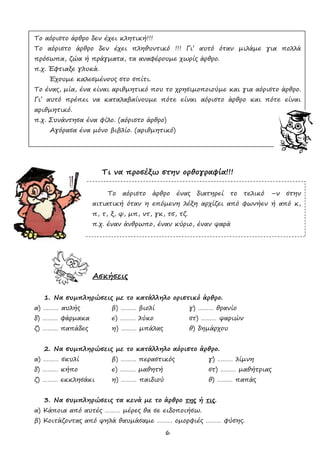 6
Το αόριστο άρθρο δεν έχει κλητική!!!
Το αόριστο άρθρο δεν έχει πληθυντικό !!! Γι’ αυτό όταν μιλάμε για πολλά
πρόσωπα, ζώα ή πράγματα, τα αναφέρουμε χωρίς άρθρο.
π.χ. Έφτιαξε γλυκά.
Έχουμε καλεσμένους στο σπίτι.
Το ένας, μία, ένα είναι αριθμητικό που το χρησιμοποιούμε και για αόριστο άρθρο.
Γι’ αυτό πρέπει να καταλαβαίνουμε πότε είναι αόριστο άρθρο και πότε είναι
αριθμητικό.
π.χ. Συνάντησα ένα φίλο. (αόριστο άρθρο)
Αγόρασα ένα μόνο βιβλίο. (αριθμητικό)
Τι να προσέξω στην ορθογραφία!!!
Το αόριστο άρθρο ένας διατηρεί το τελικό –ν στην
αιτιατική όταν η επόμενη λέξη αρχίζει από φωνήεν ή από κ,
π, τ, ξ, ψ, μπ, ντ, γκ, τσ, τζ.
π.χ. έναν άνθρωπο, έναν κύριο, έναν ψαρά
Ασκήσεις
1. Να συμπληρώσεις με το κατάλληλο οριστικό άρθρο.
α) ……… αυλής β) ……… βιολί γ) ……… θρανίο
δ) ……… φάρμακα ε) ……… λύκο στ) ……… ψαριών
ζ) ……… παπάδες η) ……… μπάλας θ) δημάρχου
2. Να συμπληρώσεις με το κατάλληλο αόριστο άρθρο.
α) ……… σκυλί β) ……… περαστικός γ) ……… λίμνη
δ) ……… κήπο ε) ……… μαθητή στ) ……… μαθήτριας
ζ) ……… εκκλησάκι η) ……… παιδιού θ) ……… παπάς
3. Να συμπληρώσεις τα κενά με το άρθρο της ή τις.
α) Κάποια από αυτές ……… μέρες θα σε ειδοποιήσω.
β) Κοιτάζοντας από ψηλά θαυμάσαμε ……… ομορφιές ……… φύσης.
 