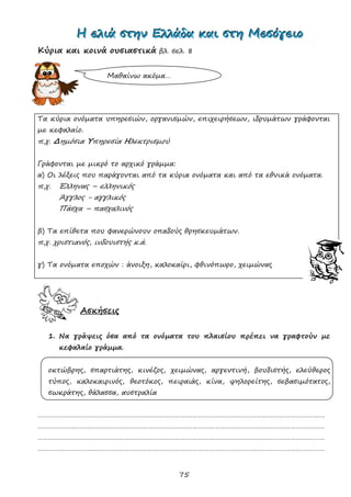 75
ΗΗΗ εεελλλιιιάάά σσστττηηηννν ΕΕΕλλλλλλάάάδδδααα κκκαααιιι σσστττηηη ΜΜΜεεεσσσόόόγγγεεειιιοοο
Κύρια και κοινά ουσιαστικά βλ. σελ. 8
Τα κύρια ονόματα υπηρεσιών, οργανισμών, επιχειρήσεων, ιδρυμάτων γράφονται
με κεφαλαίο.
π.χ. Δημόσια Υπηρεσία Ηλεκτρισμού
Γράφονται με μικρό το αρχικό γράμμα:
α) Οι λέξεις που παράγονται από τα κύρια ονόματα και από τα εθνικά ονόματα.
π.χ. Έλληνας – ελληνικός
Άγγλος - αγγλικός
Πάσχα – πασχαλινός
β) Τα επίθετα που φανερώνουν οπαδούς θρησκευμάτων.
π.χ. χριστιανός, ινδουιστής κ.ά.
γ) Τα ονόματα εποχών : άνοιξη, καλοκαίρι, φθινόπωρο, χειμώνας
Ασκήσεις
1. Να γράψεις όσα από τα ονόματα του πλαισίου πρέπει να γραφτούν με
κεφαλαίο γράμμα.
οκτώβρης, σπαρτιάτης, κινέζος, χειμώνας, αργεντινή, βουδιστής, ελεύθερος
τύπος, καλοκαιρινός, θεοτόκος, πειραιάς, κίνα, ψηλορείτης, σεβασιμότατος,
σωκράτης, θάλασσα, αυστραλία
……………………………………………………………………………………………………………………………………
……………………………………………………………………………………………………………………………………
……………………………………………………………………………………………………………………………………
……………………………………………………………………………………………………………………………………
Μαθαίνω ακόμα…
 