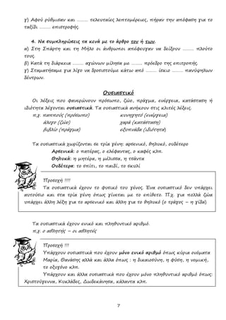 7
γ) Αφού ρύθμισαν και ……… τελευταίες λεπτομέρειες, πήραν την απόφαση για το
ταξίδι ……… επιστροφής.
4. Να συμπληρώσεις τα κενά με το άρθρο τον ή των.
α) Στη Σπάρτη και τη Μήλο οι άνθρωποι απέφευγαν να δείξουν ……… πλούτο
τους.
β) Κατά τη διάρκεια ……… αγώνων μίλησα με ……… πρόεδρο της επιτροπής.
γ) Σταματήσαμε για λίγο να δροσιστούμε κάτω από ……… ίσκιο ……… πανύψηλων
δέντρων.
Ουσιαστικό
Οι λέξεις που φανερώνουν πρόσωπο, ζώο, πράγμα, ενέργεια, κατάσταση ή
ιδιότητα λέγονται ουσιαστικά. Τα ουσιαστικά ανήκουν στις κλιτές λέξεις.
π.χ. παππούς (πρόσωπο) κυνηγητό (ενέργεια)
άλογο (ζώο) χαρά (κατάσταση)
βιβλίο (πράγμα) εξυπνάδα (ιδιότητα)
Τα ουσιαστικά χωρίζονται σε τρία γένη: αρσενικό, θηλυκό, ουδέτερο
Αρσενικά: ο πατέρας, ο ελέφαντας, ο καφές κλπ.
Θηλυκά: η μητέρα, η μέλισσα, η τσάντα
Ουδέτερα: το σπίτι, το παιδί, το σκυλί
Προσοχή !!!!
Τα ουσιαστικά έχουν το φυσικό του γένος. Ένα ουσιαστικό δεν υπάρχει
αυτούσιο και στα τρία γένη όπως γίνεται με το επίθετο. Π.χ. για πολλά ζώα
υπάρχει άλλη λέξη για το αρσενικό και άλλη για το θηλυκό (ο τράγος – η γίδα)
Τα ουσιαστικά έχουν ενικό και πληθυντικό αριθμό.
π.χ. ο αθλητής – οι αθλητές
Προσοχή !!!
Υπάρχουν ουσιαστικά που έχουν μόνο ενικό αριθμό όπως κύρια ονόματα
Μαρία, Θανάσης αλλά και άλλα όπως : η δικαιοσύνη, η φύση, η νομική,
το οξυγόνο κλπ.
Υπάρχουν και άλλα ουσιαστικά που έχουν μόνο πληθυντικό αριθμό όπως:
Χριστούγεννα, Κυκλάδες, Δωδεκάνησα, κάλαντα κλπ.
 