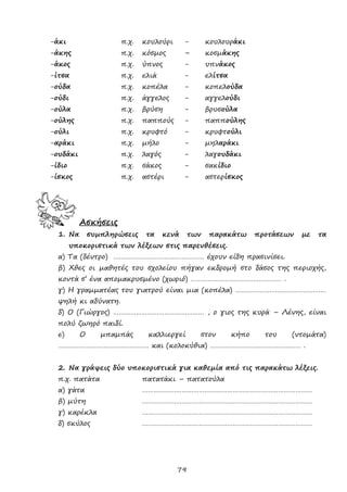 79
-άκι π.χ. κουλούρι - κουλουράκι
-άκης π.χ. κόσμος – κοσμάκης
-άκος π.χ. ύπνος - υπνάκος
-ίτσα π.χ. ελιά - ελίτσα
-ούδα π.χ. κοπέλα - κοπελούδα
-ούδι π.χ. άγγελος - αγγελούδι
-ούλα π.χ. βρύση - βρυσούλα
-ούλης π.χ. παππούς - παππούλης
-ούλι π.χ. κρυφτό - κρυφτούλι
-αράκι π.χ. μήλο - μηλαράκι
-ουδάκι π.χ. λαγός - λαγουδάκι
-ίδιο π.χ. σάκος - σακίδιο
-ίσκος π.χ. αστέρι - αστερίσκος
Ασκήσεις
1. Να συμπληρώσεις τα κενά των παρακάτω προτάσεων με τα
υποκοριστικά των λέξεων στις παρενθέσεις.
α) Τα (δέντρο) ………………………………………… έχουν είδη πρασινίσει.
β) Χθες οι μαθητές του σχολείου πήγαν εκδρομή στο δάσος της περιοχής,
κοντά σ’ ένα απομακρυσμένο (χωριό) ………………………………………… .
γ) Η γραμματέας του γιατρού είναι μια (κοπέλα) …………………………………………
ψηλή κι αδύνατη.
δ) Ο (Γιώργος) ………………………………………… , ο γιος της κυρά – Λένης, είναι
πολύ ζωηρό παιδί.
ε) Ο μπαμπάς καλλιεργεί στον κήπο του (ντομάτα)
………………………………………… και (κολοκύθια) ………………………………………… .
2. Να γράψεις δύο υποκοριστικά για καθεμία από τις παρακάτω λέξεις.
π.χ. πατάτα πατατάκι – πατατούλα
α) γάτα ………………………………………………………………………………
β) μύτη ………………………………………………………………………………
γ) καρέκλα ………………………………………………………………………………
δ) σκύλος ………………………………………………………………………………
 